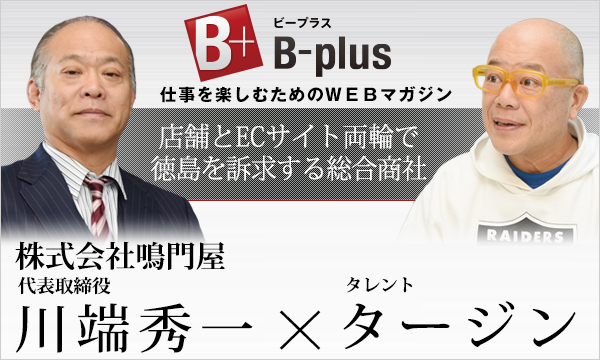 B-plus 仕事を楽しむためのWEBマガジン 経営者インタビュー 店舗とECサイト両輪で徳島を訴求する総合商社 株式会社鳴門屋代表取締役 川端秀一 × タレント タージン